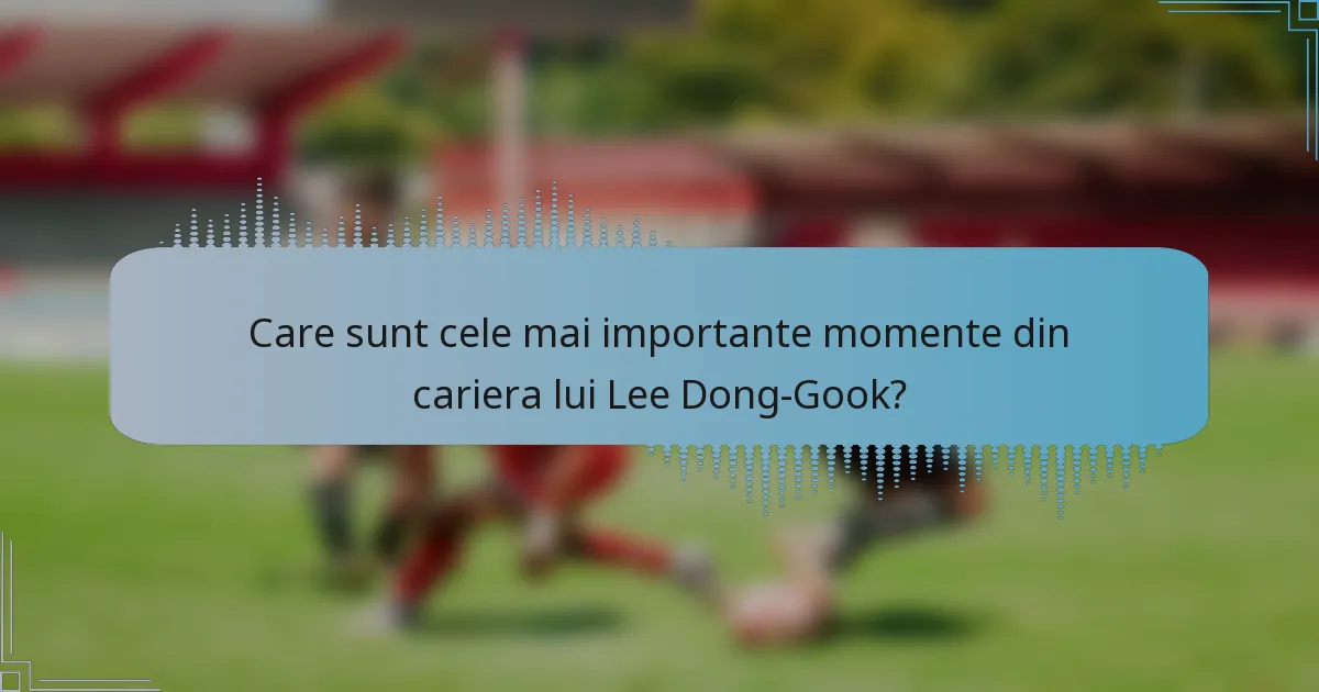 Care sunt cele mai importante momente din cariera lui Lee Dong-Gook?