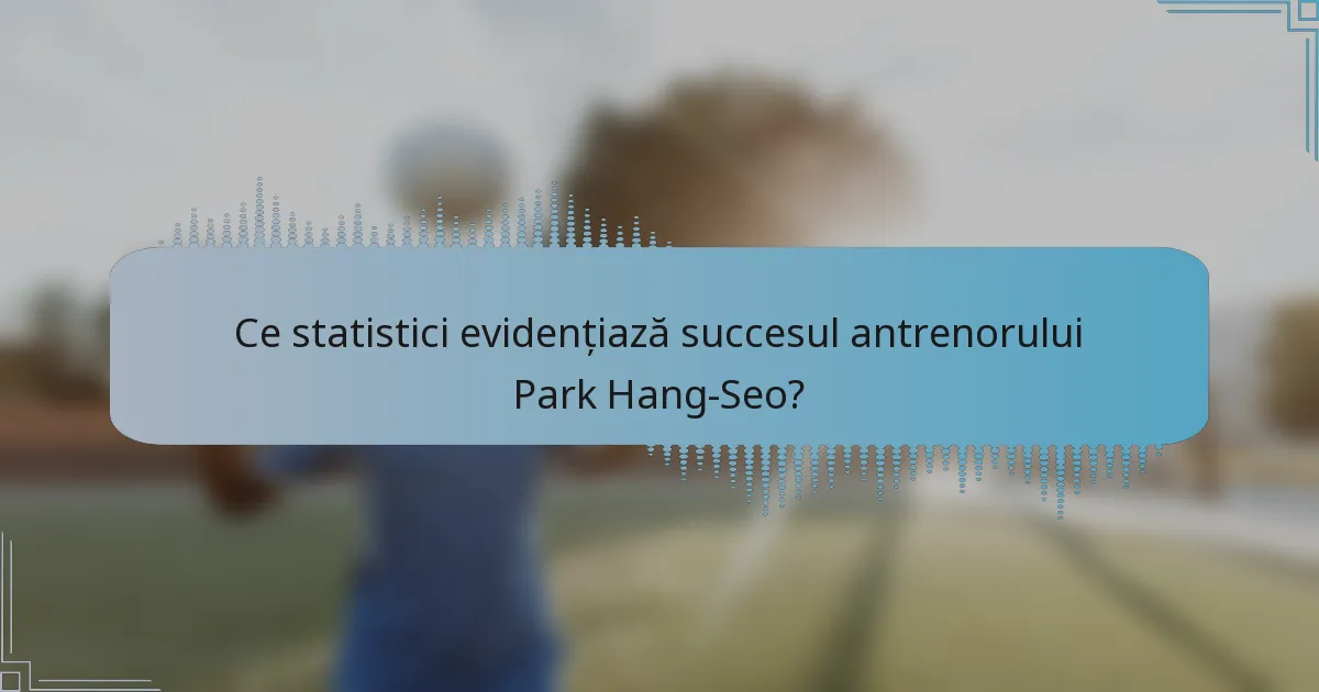 Ce statistici evidențiază succesul antrenorului Park Hang-Seo?