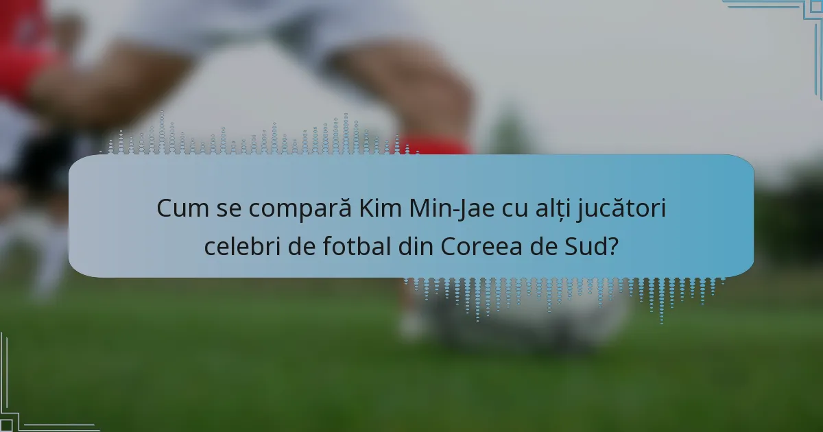 Cum se compară Kim Min-Jae cu alți jucători celebri de fotbal din Coreea de Sud?
