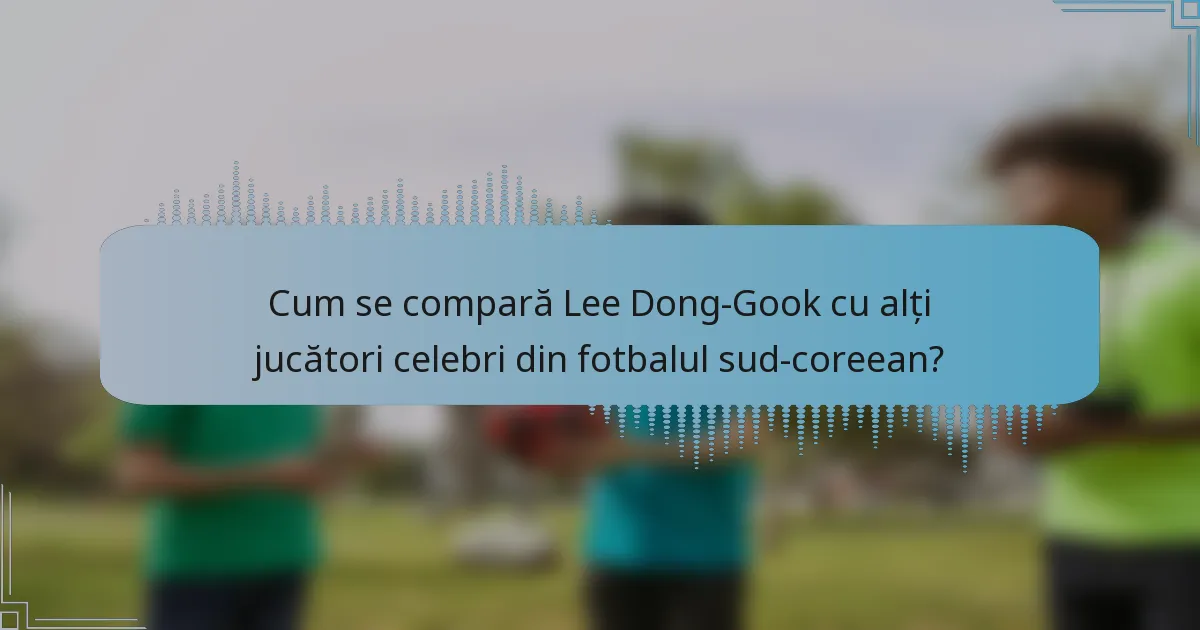 Cum se compară Lee Dong-Gook cu alți jucători celebri din fotbalul sud-coreean?