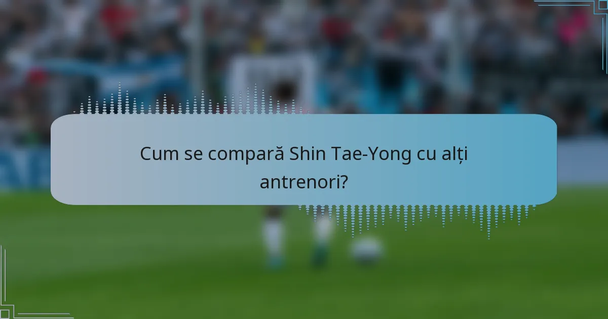 Cum se compară Shin Tae-Yong cu alți antrenori?