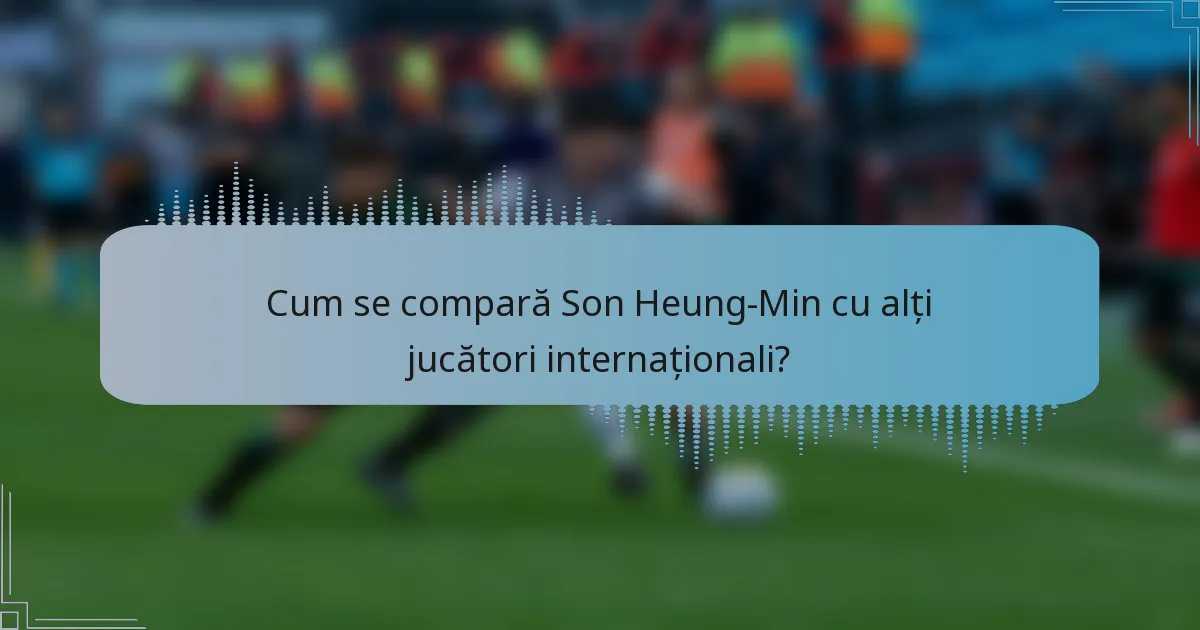 Cum se compară Son Heung-Min cu alți jucători internaționali?